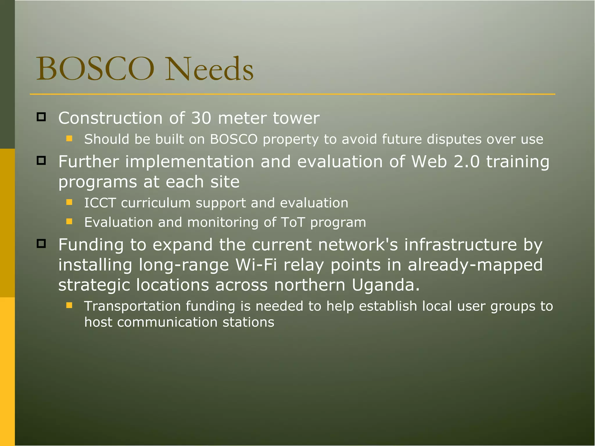 BOSCO Needs Construction of 30 meter tower Should be built on BOSCO property to avoid future disputes over use Further implementation and evaluation of Web 2.0 training programs at each site ICCT curriculum support and evaluation Evaluation and monitoring of ToT program Funding to expand the current network's infrastructure by installing long-range Wi-Fi relay points in already-mapped strategic locations across northern Uganda. Transportation funding is needed to help establish local user groups to host communication stations 