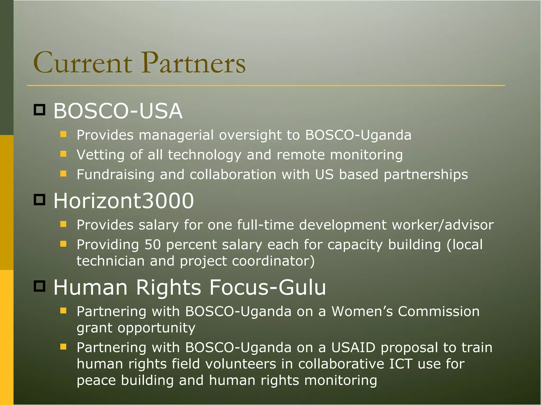 Current Partners BOSCO-USA Provides managerial oversight to BOSCO-Uganda Vetting of all technology and remote monitoring Fundraising and collaboration with US based partnerships Horizont3000 Provides salary for one full-time development worker/advisor Providing 50 percent salary each for capacity building (local technician and project coordinator) Human Rights Focus-Gulu Partnering with BOSCO-Uganda on a Women’s Commission grant opportunity  Partnering with BOSCO-Uganda on a USAID proposal to train human rights field volunteers in collaborative ICT use for peace building and human rights monitoring 