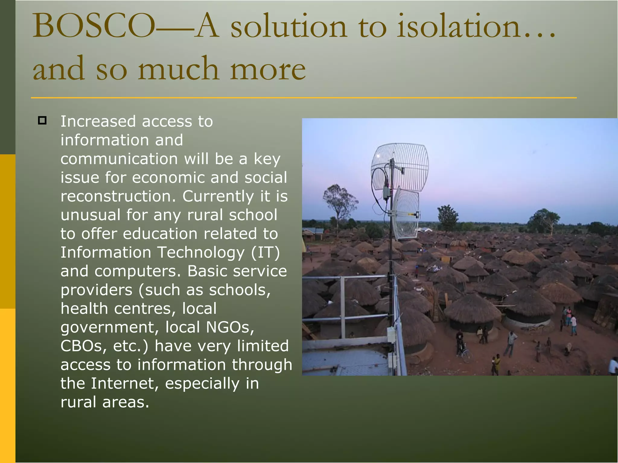 BOSCO—A solution to isolation… and so much more Increased access to information and communication will be a key issue for economic and social reconstruction. Currently it is unusual for any rural school to offer education related to Information Technology (IT) and computers. Basic service providers (such as schools, health centres, local government, local NGOs, CBOs, etc.) have very limited access to information through the Internet, especially in rural areas. 