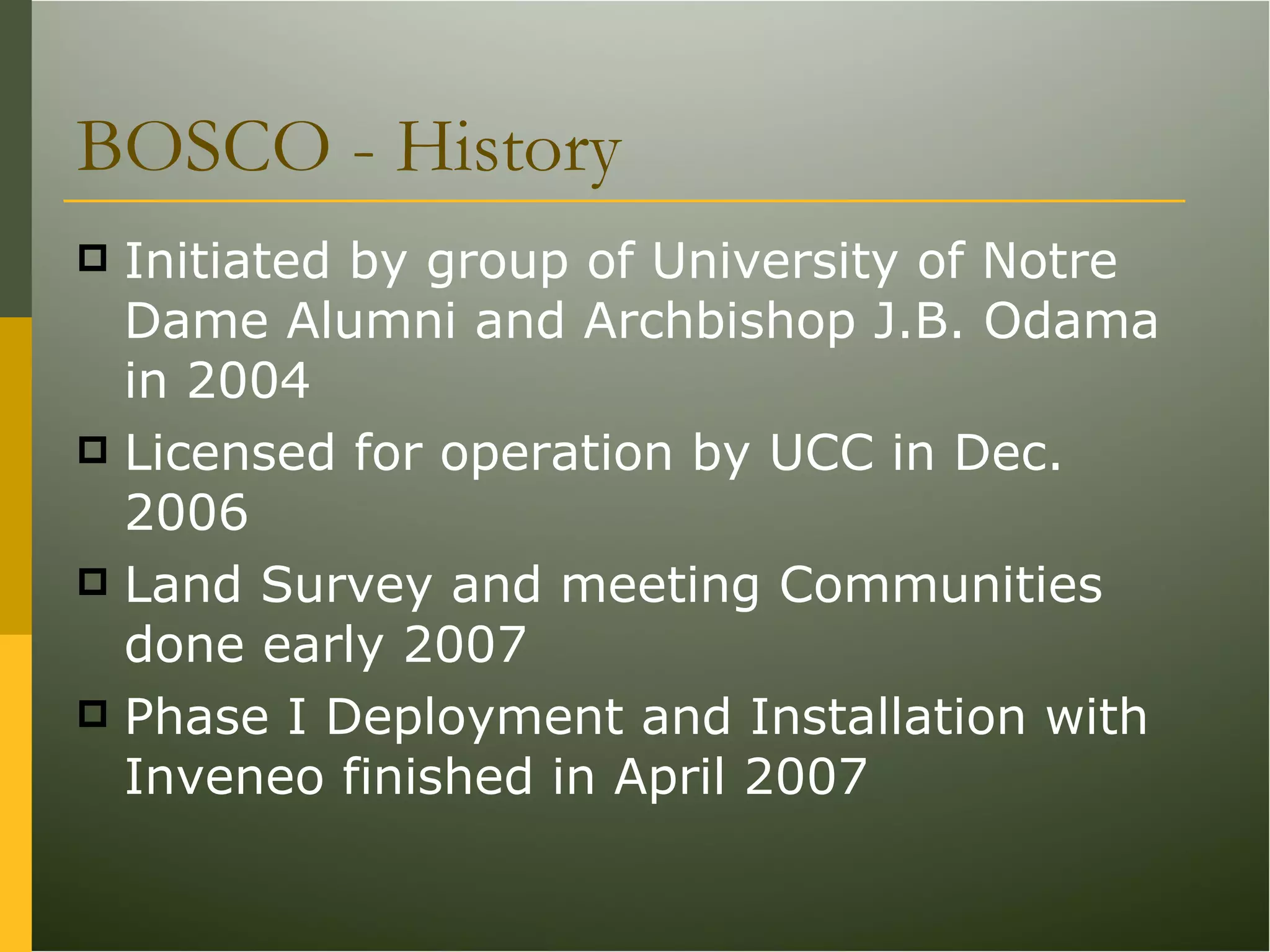 BOSCO - History Initiated by group of University of Notre Dame Alumni and Archbishop J.B. Odama in 2004 Licensed for operation by UCC in Dec. 2006 Land Survey and meeting Communities done early 2007 Phase I Deployment and Installation with Inveneo finished in April 2007 