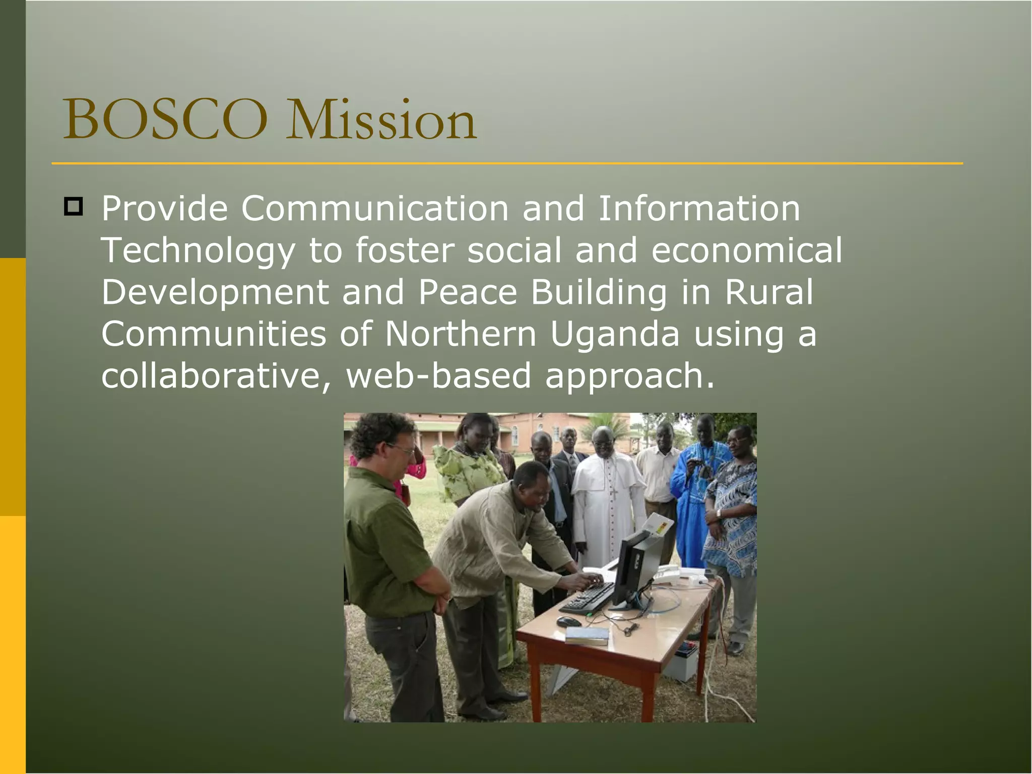BOSCO Mission Provide Communication and Information Technology to foster social and economical Development and Peace Building in Rural Communities of Northern Uganda using a collaborative, web-based approach.  