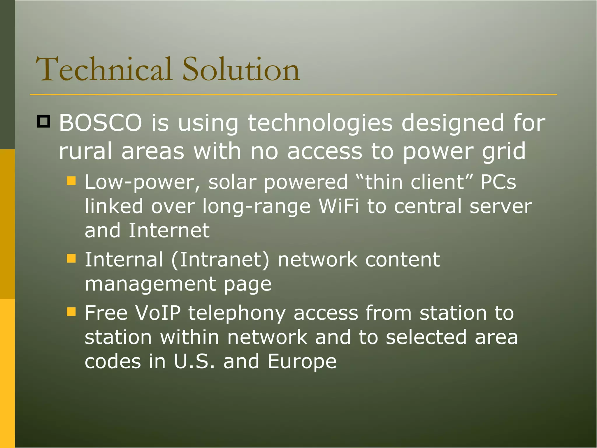 Technical Solution BOSCO is using technologies designed for rural areas with no access to power grid Low-power, solar powered “thin client” PCs linked over long-range WiFi to central server and Internet Internal (Intranet) network content management page Free VoIP telephony access from station to station within network and to selected area codes in U.S. and Europe 