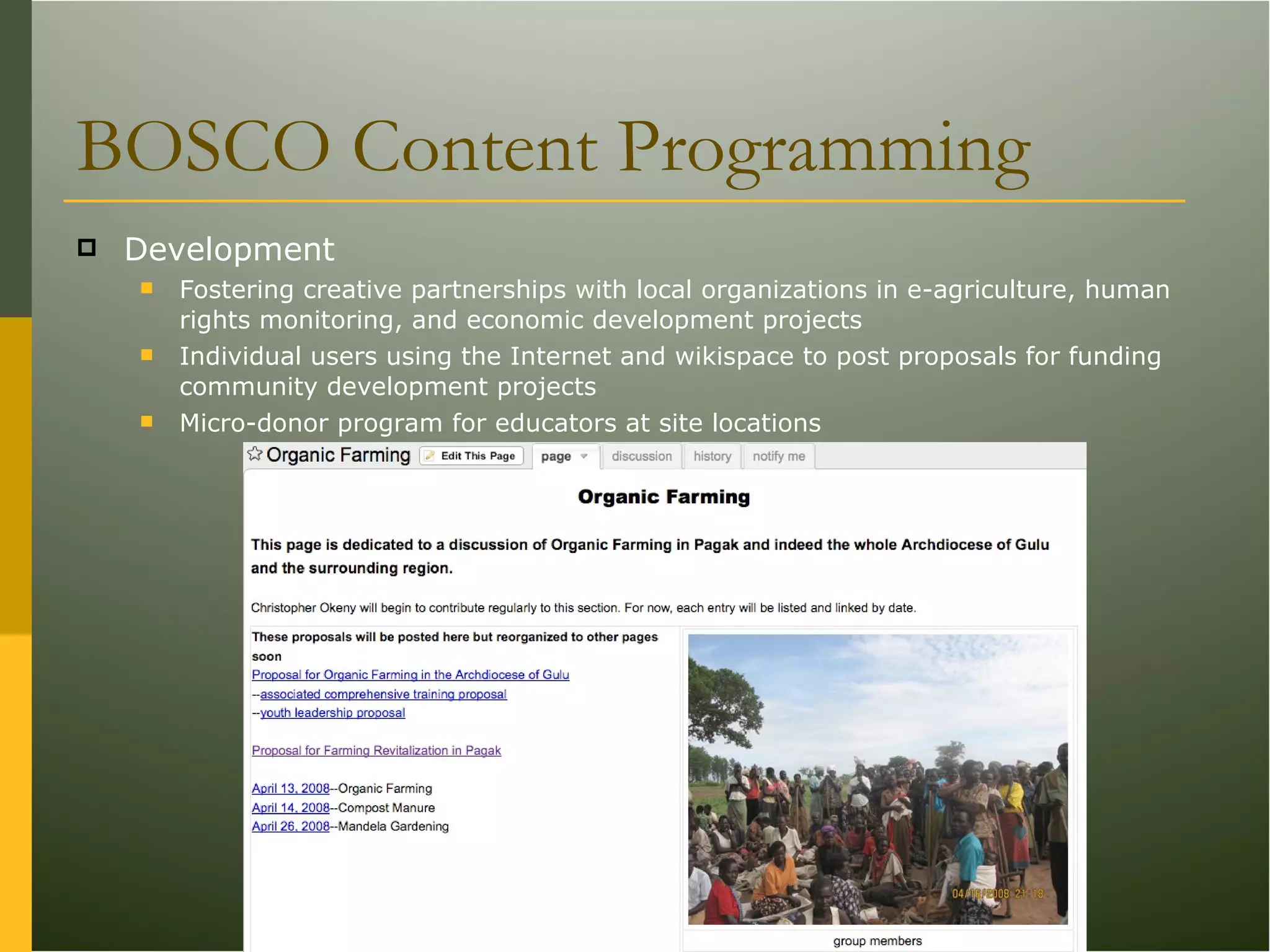 BOSCO Content Programming Development Fostering creative partnerships with local organizations in e-agriculture, human rights monitoring, and economic development projects Individual users using the Internet and wikispace to post proposals for funding community development projects Micro-donor program for educators at site locations 