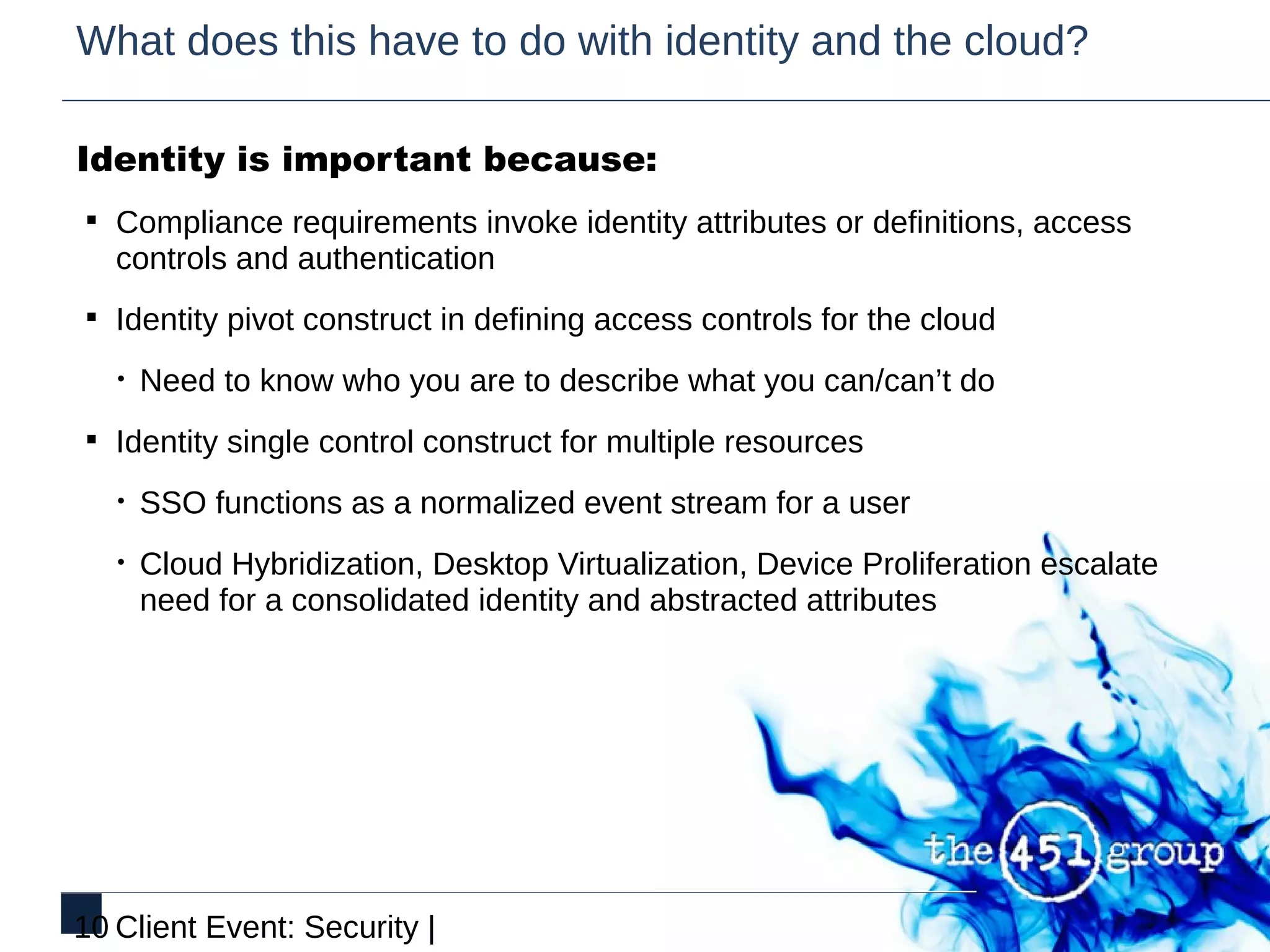 What does this have to do with identity and the cloud?

Identity is important because:
§ Compliance requirements invoke identity attributes or definitions, access
   controls and authentication
§ Identity pivot construct in defining access controls for the cloud

   •   Need to know who you are to describe what you can/can’t do
§ Identity single control construct for multiple resources

   •   SSO functions as a normalized event stream for a user
   •   Cloud Hybridization, Desktop Virtualization, Device Proliferation escalate
       need for a consolidated identity and abstracted attributes




10 Client Event: Security |
 