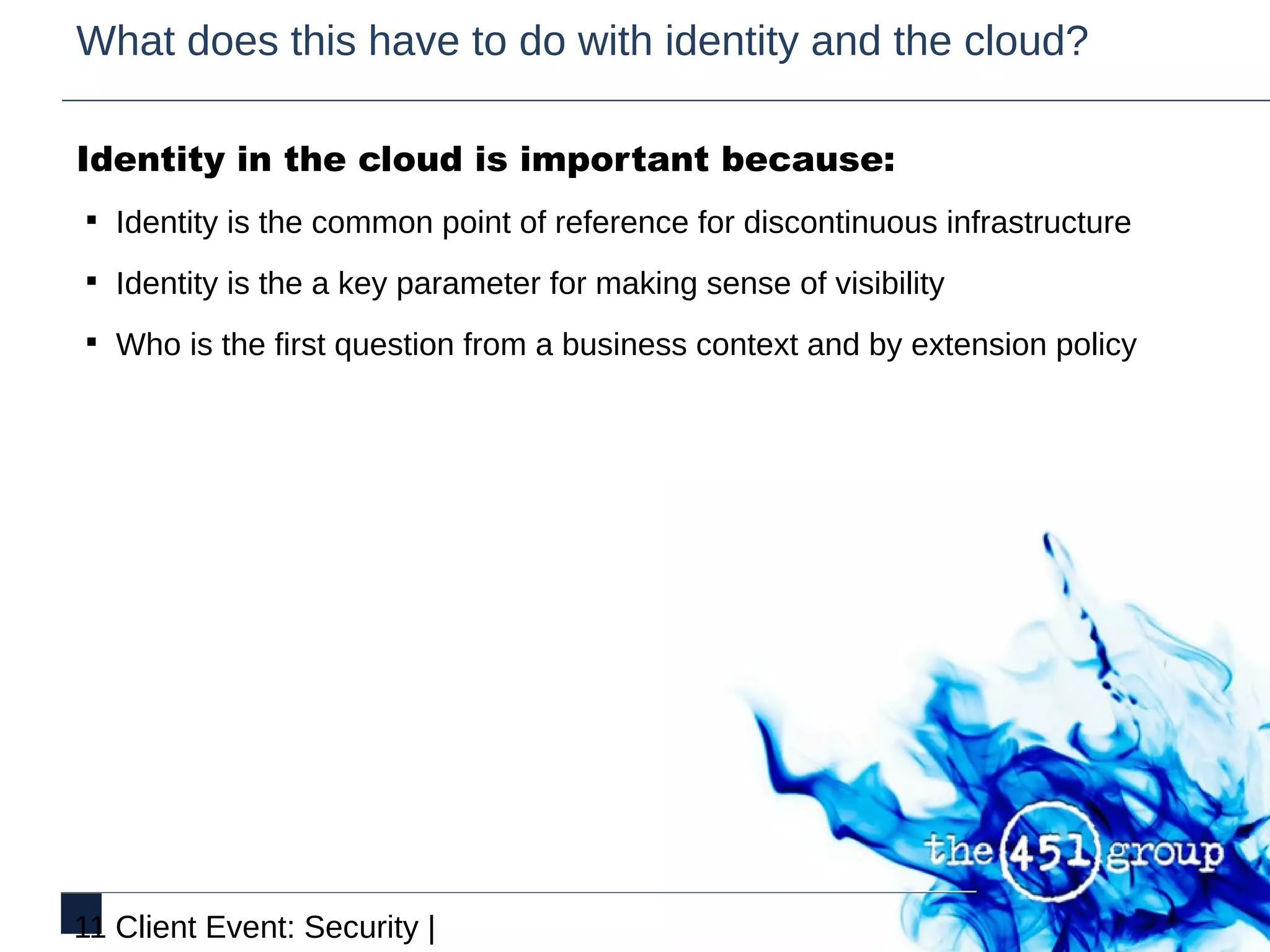 What does this have to do with identity and the cloud?

Identity in the cloud is important because:
§ Identity is the common point of reference for discontinuous infrastructure

§ Identity is the a key parameter for making sense of visibility

§ Who is the first question from a business context and by extension policy




11 Client Event: Security |
 