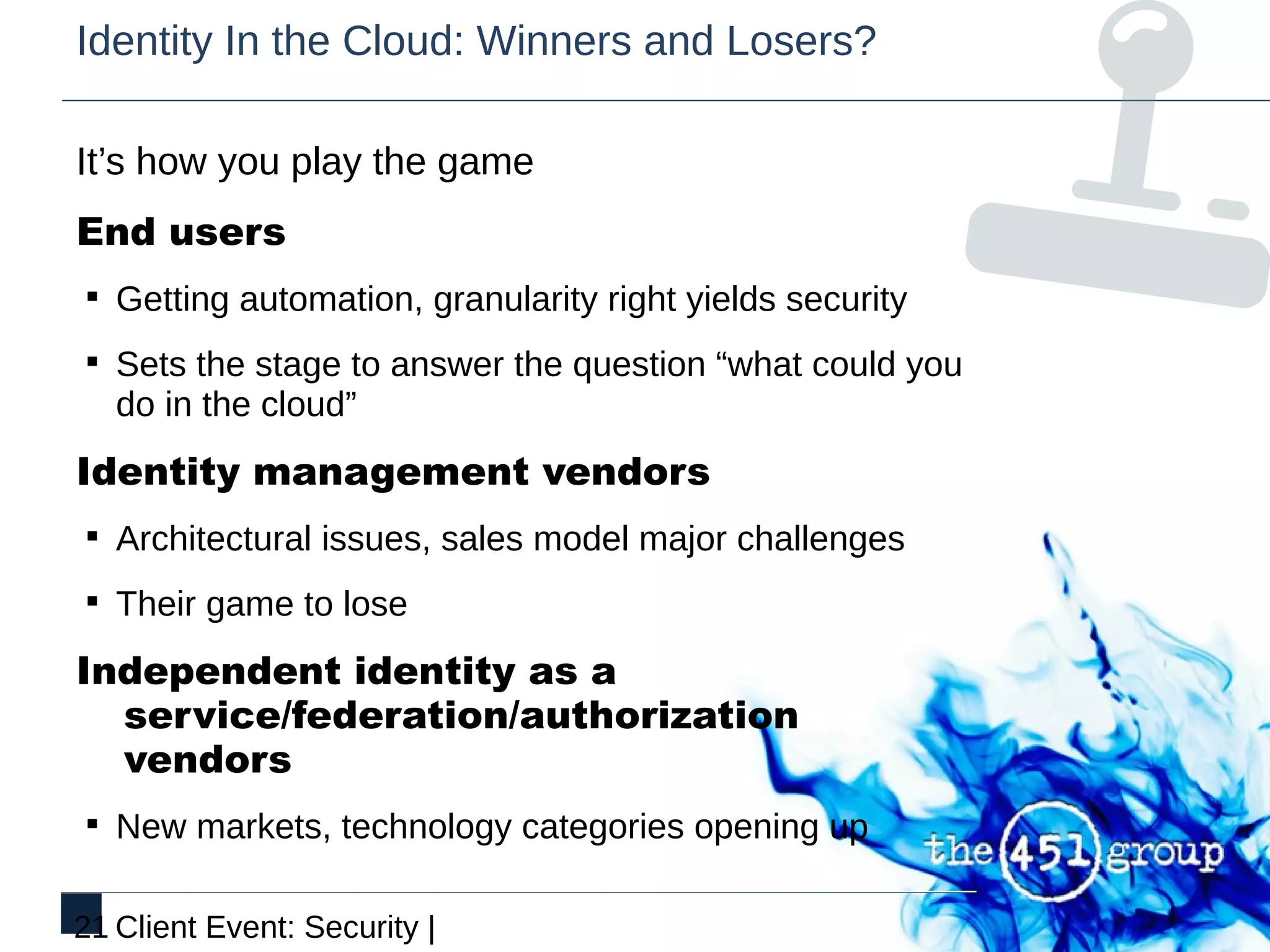 Identity In the Cloud: Winners and Losers?

It’s how you play the game
End users
§ Getting automation, granularity right yields security

§ Sets the stage to answer the question “what could you
   do in the cloud”
Identity management vendors
§ Architectural issues, sales model major challenges

§ Their game to lose

Independent identity as a
  service/federation/authorization
  vendors
§ New markets, technology categories opening up


21 Client Event: Security |
 