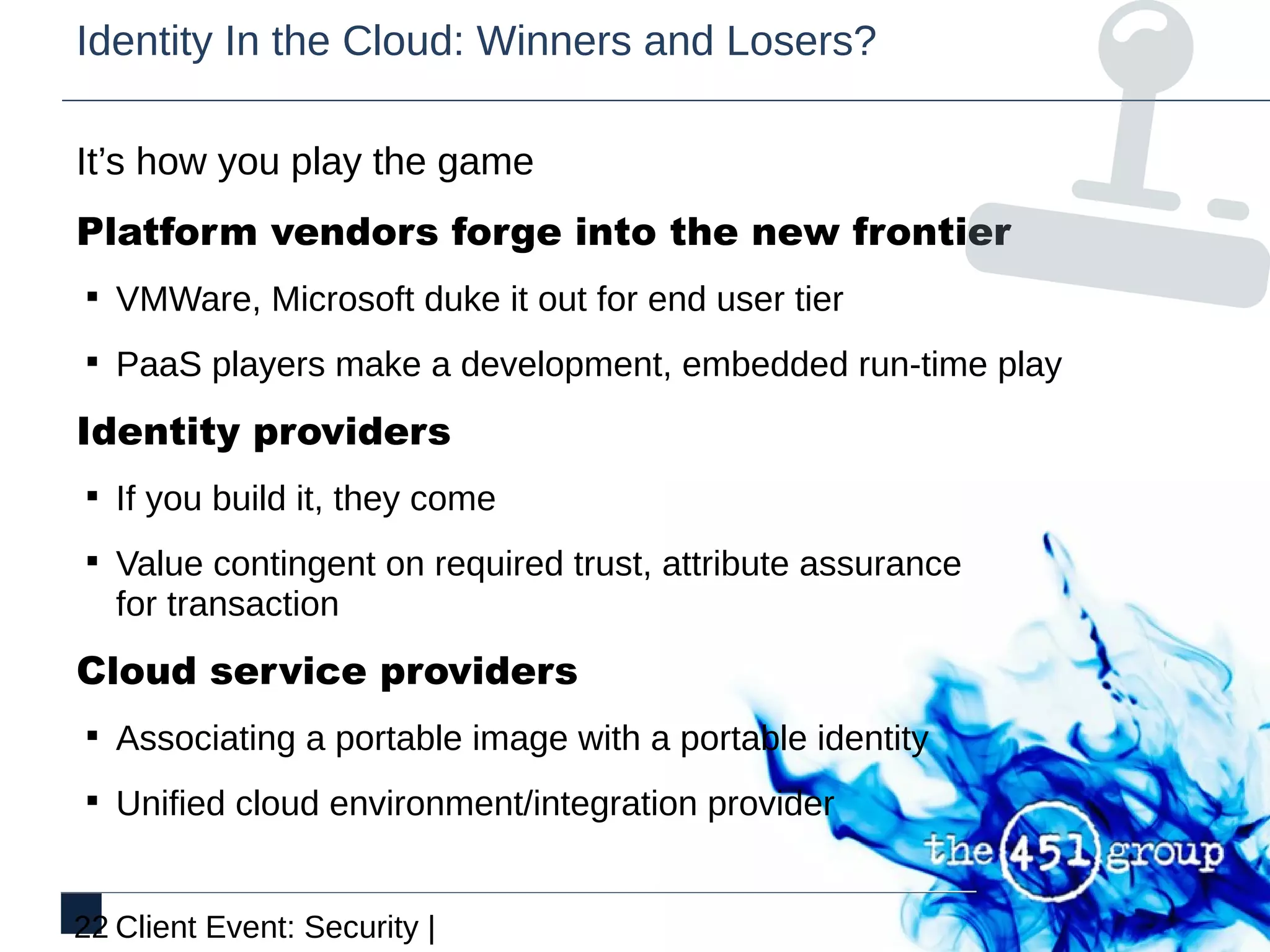 Identity In the Cloud: Winners and Losers?

It’s how you play the game
Platform vendors forge into the new frontier
§ VMWare, Microsoft duke it out for end user tier

§ PaaS players make a development, embedded run-time play

Identity providers
§ If you build it, they come

§ Value contingent on required trust, attribute assurance
   for transaction
Cloud service providers
§ Associating a portable image with a portable identity

§ Unified cloud environment/integration provider


22 Client Event: Security |
 