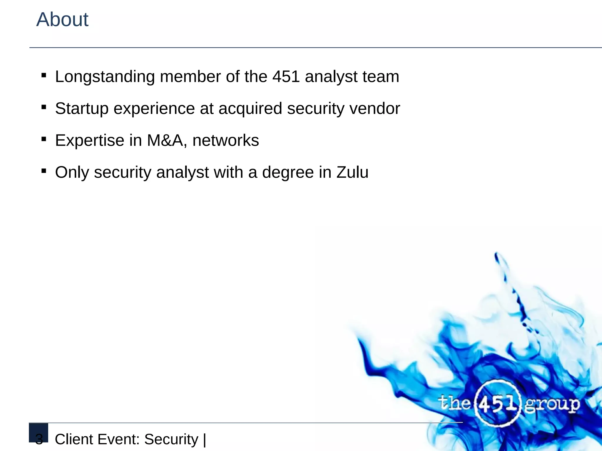 About

§ Longstanding member of the 451 analyst team

§ Startup experience at acquired security vendor

§ Expertise in M&A, networks

§ Only security analyst with a degree in Zulu




3 Client Event: Security |
 