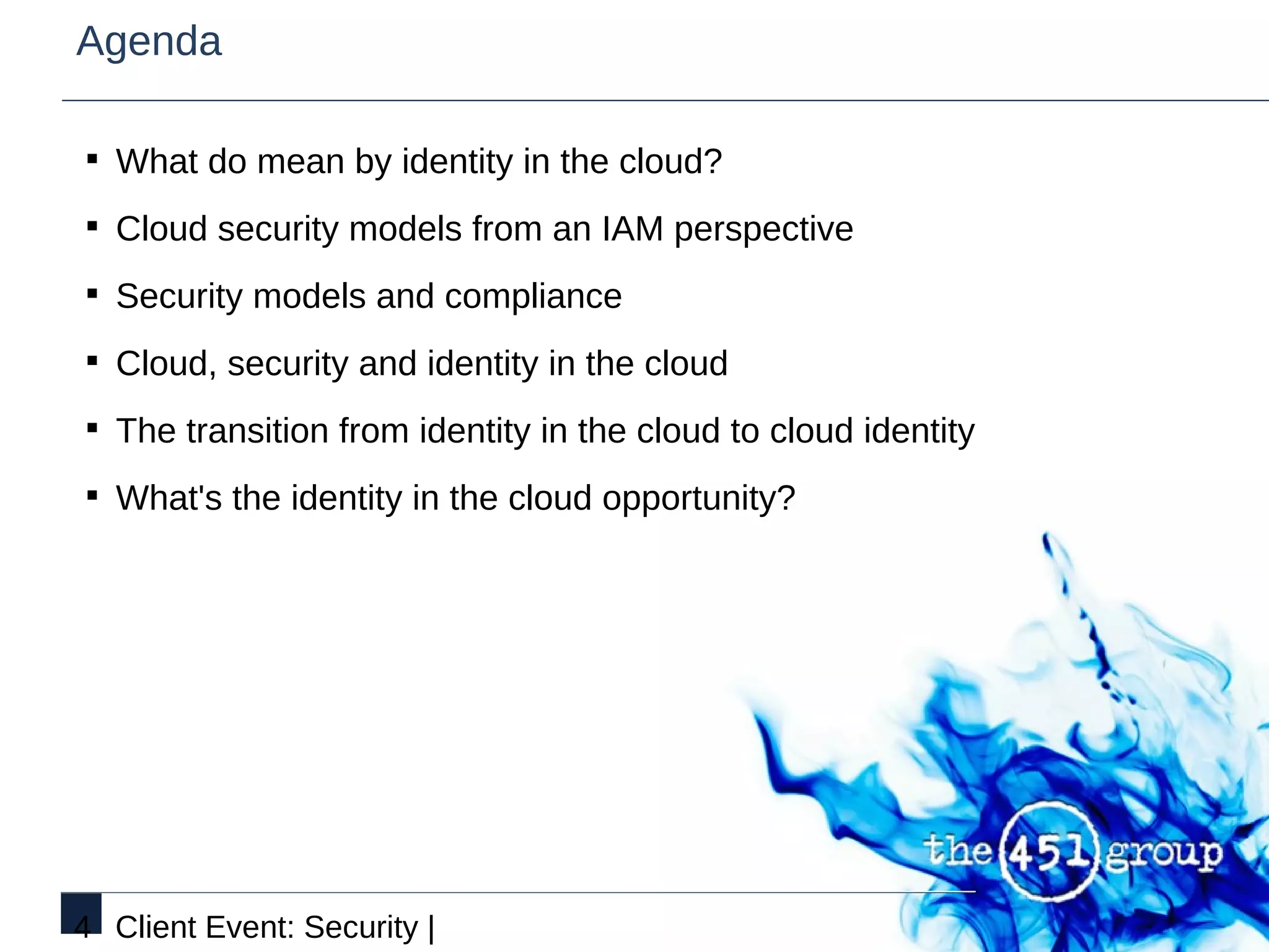 Agenda

§ What do mean by identity in the cloud?

§ Cloud security models from an IAM perspective

§ Security models and compliance

§ Cloud, security and identity in the cloud

§ The transition from identity in the cloud to cloud identity

§ What's the identity in the cloud opportunity?




4 Client Event: Security |
 