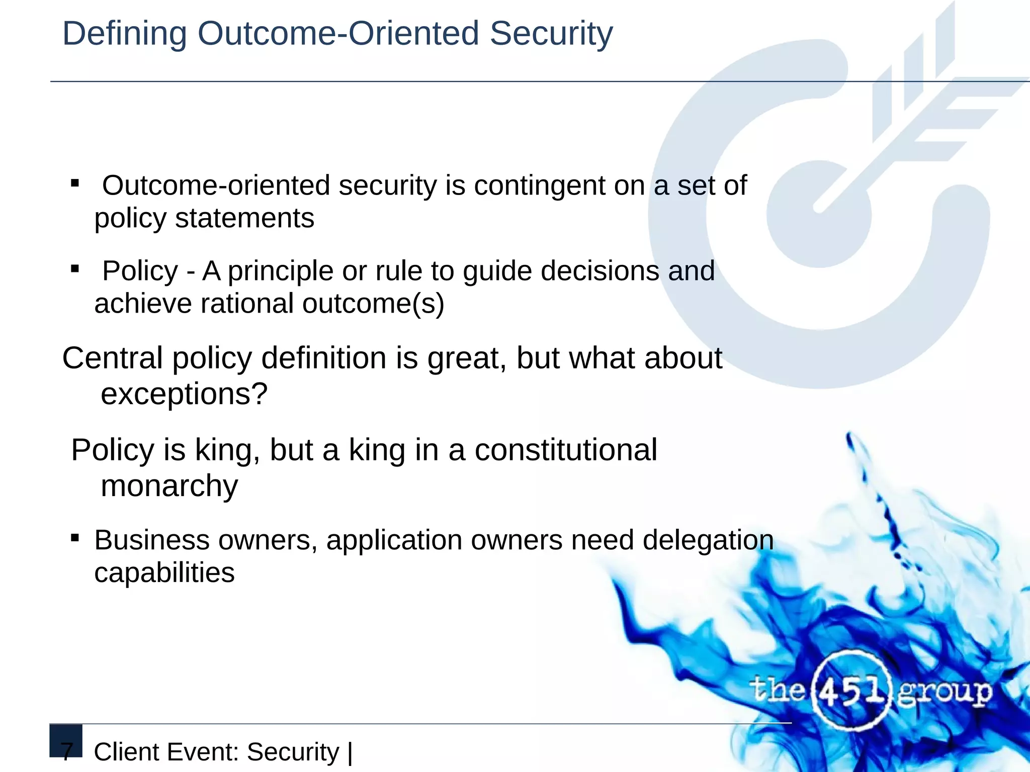 Defining Outcome-Oriented Security



§ Outcome-oriented security is contingent on a set of
   policy statements
§ Policy - A principle or rule to guide decisions and
   achieve rational outcome(s)
Central policy definition is great, but what about
  exceptions?
Policy is king, but a king in a constitutional
  monarchy
§ Business owners, application owners need delegation
   capabilities




7 Client Event: Security |
 