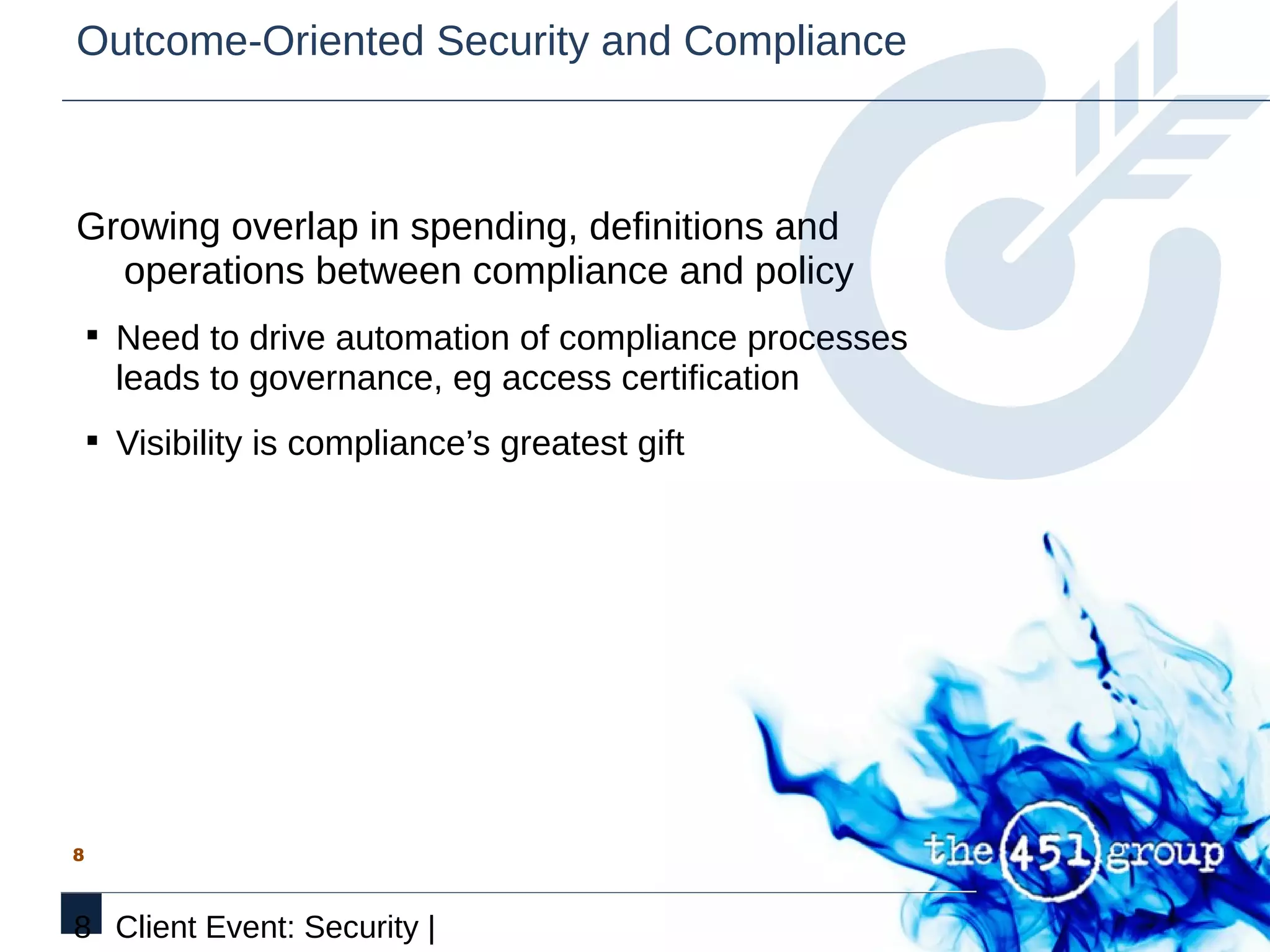 Outcome-Oriented Security and Compliance



Growing overlap in spending, definitions and
  operations between compliance and policy
    § Need to drive automation of compliance processes
      leads to governance, eg access certification
    § Visibility is compliance’s greatest gift




8



8 Client Event: Security |
 