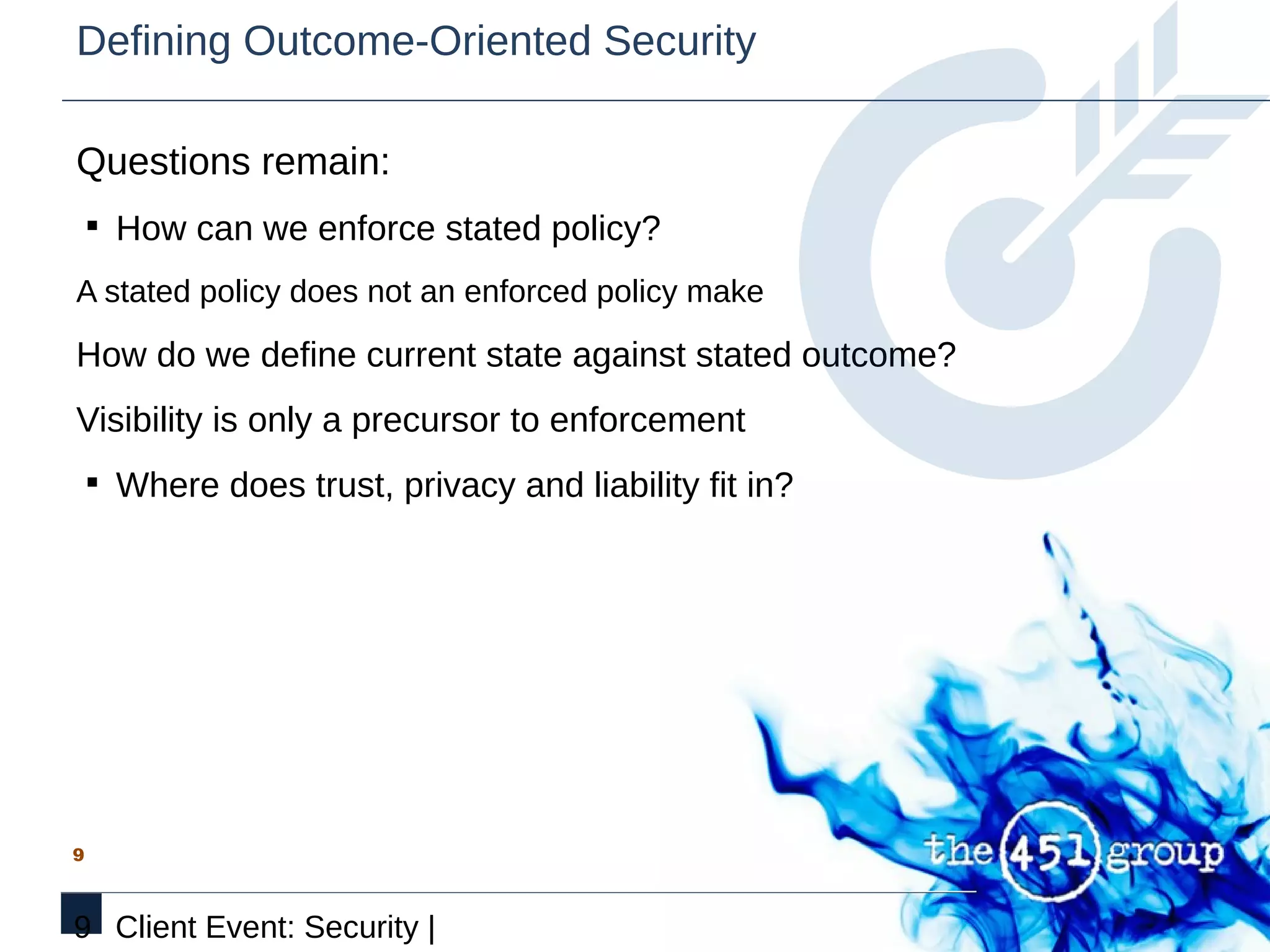 Defining Outcome-Oriented Security

Questions remain:
    § How can we enforce stated policy?

A stated policy does not an enforced policy make

How do we define current state against stated outcome?
Visibility is only a precursor to enforcement
    § Where does trust, privacy and liability fit in?




9



9 Client Event: Security |
 