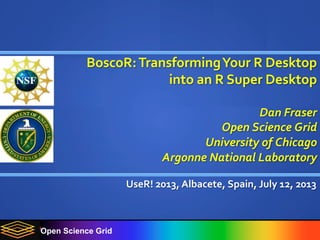 Open Science Grid
BoscoR:	
  Transforming	
  Your	
  R	
  Desktop	
  
into	
  an	
  R	
  Super	
  Desktop	
  
	
  
Dan	
  Fraser	
  
Open	
  Science	
  Grid	
  
University	
  of	
  Chicago	
  
Argonne	
  National	
  Laboratory	
  
UseR!	
  2013,	
  Albacete,	
  Spain,	
  July	
  12,	
  2013	
  
	
  
 