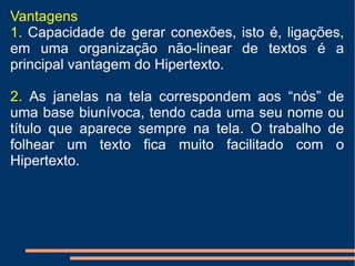 Vantagens  1.  Capacidade de gerar conexões, isto é, ligações, em uma organização não-linear de textos é a principal vantagem do Hipertexto.  2.  As janelas na tela correspondem aos “nós” de uma base biunívoca, tendo cada uma seu nome ou título que aparece sempre na tela. O trabalho de folhear um texto fica muito facilitado com o Hipertexto.  