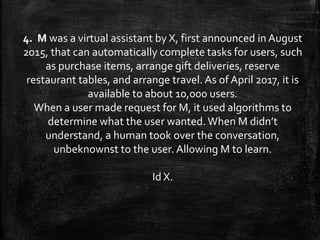 4. M was a virtual assistant by X, first announced in August
2015, that can automatically complete tasks for users, such
as purchase items, arrange gift deliveries, reserve
restaurant tables, and arrange travel. As of April 2017, it is
available to about 10,000 users.
When a user made request for M, it used algorithms to
determine what the user wanted.When M didn’t
understand, a human took over the conversation,
unbeknownst to the user. Allowing M to learn.
Id X.
 