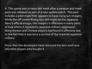6. This game was in news last week after a weapon and mask
pack was released as part of a new update patch. The pack
includes a pilot mask that appears to have rising sun imagery.
While the off-center Rising Sun still might be the Japanese
Navy’s official ensign, the imagery is offensive in many parts
of Asia where it represents Japanese military aggression.
Many Korean and Chinese players had found it offensive due
to the fact that it was once a symbol of the Imperial Japanese
military.
Since then the developers have removed the item and have
refunded players who bought it.
 