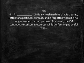 FIB
8. A ___________ VM is a virtual machine that is created,
often for a particular purpose, and is forgotten when it is no
longer needed for that purpose.As a result, theVM
continues to consume resources while performing no useful
work.
 