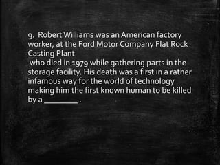 9. Robert Williams was an American factory
worker, at the Ford Motor Company Flat Rock
Casting Plant
who died in 1979 while gathering parts in the
storage facility. His death was a first in a rather
infamous way for the world of technology
making him the first known human to be killed
by a ________ .
 