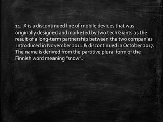 11. X is a discontinued line of mobile devices that was
originally designed and marketed by two tech Giants as the
result of a long-term partnership between the two companies
Introduced in November 2011 & discontinued in October 2017.
The name is derived from the partitive plural form of the
Finnish word meaning "snow”.
 