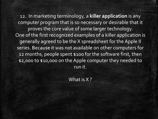 12. In marketing terminology, a killer application is any
computer program that is so necessary or desirable that it
proves the core value of some larger technology.
One of the first recognized examples of a killer application is
generally agreed to be the X spreadsheet for the Apple II
series. Because it was not available on other computers for
12 months, people spent $100 for the software first, then
$2,000 to $10,000 on the Apple computer they needed to
run it.
What is X ?
 