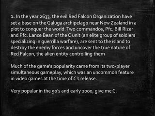 1. In the year 2633, the evil Red Falcon Organization have
set a base on the Galuga archipelago near New Zealand in a
plot to conquer the world.Two commandos, Pfc. Bill Rizer
and Pfc. Lance Bean of the C unit (an elite group of soldiers
specializing in guerrilla warfare), are sent to the island to
destroy the enemy forces and uncover the true nature of
Red Falcon, the alien entity controlling them
Much of the game's popularity came from its two-player
simultaneous gameplay, which was an uncommon feature
in video games at the time of C’s release.
Very popular in the 90’s and early 2000, give me C.
 