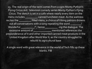 13. The real origin of the term comes from a 1970 Monty Python’s
Flying Circus skit. television comedy series Monty Python's Flying
Circus.The sketch is set in a cafe where nearly every item on the
menu includes _________ canned luncheon meat. As the waitress
recites the _________ filled menu, a chorus ofViking patrons drowns
out all conversations with a song repeating the word ________!
Wonderful __________!", hence _________ -ing the dialogue.The
excessive amount of _____________ mentioned references the
preponderance of it and other imported canned meat products in the
United Kingdom after WorldWar II, as the country struggled to
rebuild its agricultural base
A single word with great relevance in the world ofTech fills up these
blanks. FIB
 