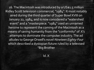 16.The Macintosh was introduced by a US$1.5 million
Ridley Scott television commercial, "1984". It most notably
aired during the third quarter of Super Bowl XVIII on
January 22, 1984, and is now considered a "watershed
event” and a "masterpiece. "1984" used an unnamed
heroine to represent the coming of the Macintosh as a
means of saving humanity from the "conformity" of X’s
attempts to dominate the computer industry.The ad
alludes to George Orwell's novel Nineteen Eighty-Four
which described a dystopian future ruled by a televised
"Big Brother
Id. X
 