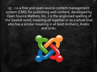 17. J is a free and open-source content management
system (CMS) for publishing web content, developed by
Open Source Matters, Inc. J is the anglicised spelling of
the Swahili word, meaning all together or as a whole that
also has a similar meaning in at least Amharic, Arabic
and Urdu.
 