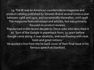 19.TheW was an American counterculture magazine and
product catalog published by Stewart Brand several times a year
between 1968 and 1972, and occasionally thereafter, until 1998.
The magazine featured essays and articles, but was primarily
focused on product reviews.
Popularized in the recent decade by Steve Jobs who described it
as `Sort of like Google in paperback form, 35 years before
Google came along: it was idealistic, and overflowing with neat
tools and great notions.’
He quoted a line from the he back cover of their final issue in his
famous speech at Stanford.
 