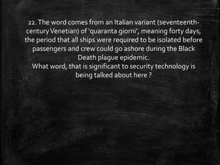 22.The word comes from an Italian variant (seventeenth-
centuryVenetian) of 'quaranta giorni', meaning forty days,
the period that all ships were required to be isolated before
passengers and crew could go ashore during the Black
Death plague epidemic.
What word, that is significant to security technology is
being talked about here ?
 