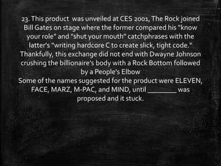 23.This product was unveiled at CES 2001,The Rock joined
Bill Gates on stage where the former compared his "know
your role" and "shut your mouth" catchphrases with the
latter's "writing hardcore C to create slick, tight code."
Thankfully, this exchange did not end with Dwayne Johnson
crushing the billionaire's body with a Rock Bottom followed
by a People's Elbow
Some of the names suggested for the product were ELEVEN,
FACE, MARZ, M-PAC, and MIND, until ________ was
proposed and it stuck.
 