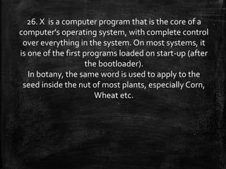26. X is a computer program that is the core of a
computer's operating system, with complete control
over everything in the system. On most systems, it
is one of the first programs loaded on start-up (after
the bootloader).
In botany, the same word is used to apply to the
seed inside the nut of most plants, especially Corn,
Wheat etc.
 