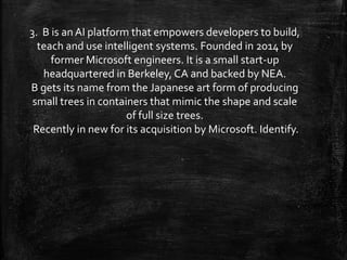 3. B is an AI platform that empowers developers to build,
teach and use intelligent systems. Founded in 2014 by
former Microsoft engineers. It is a small start-up
headquartered in Berkeley, CA and backed by NEA.
B gets its name from the Japanese art form of producing
small trees in containers that mimic the shape and scale
of full size trees.
Recently in new for its acquisition by Microsoft. Identify.
 