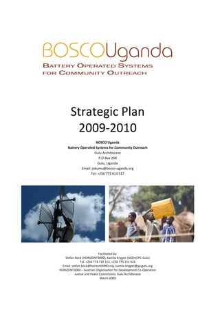 Strategic Plan
        2009-2010
                        BOSCO Uganda
     Battery Operated Systems for Community Outreach
                       Gulu Archdiocese
                          P.O.Box 200
                         Gulu, Uganda
              Email: jokumu@bosco-uganda.org
                    Tel: +256 772 613 517




                            Facilitated by:
   Stefan Bock (HORIZONT3000), Kamila Krygier (AGEH/JPC Gulu)
               Tel. +256 774 710 313, +256 775 211 521
  Email: stefan.bock@horizont3000.org, kamila.krygier@jpcgulu.org
HORIZONT3000 – Austrian Organisation for Development Co-Operation
           Justice and Peace Commission, Gulu Archdiocese
                             March 2009
 