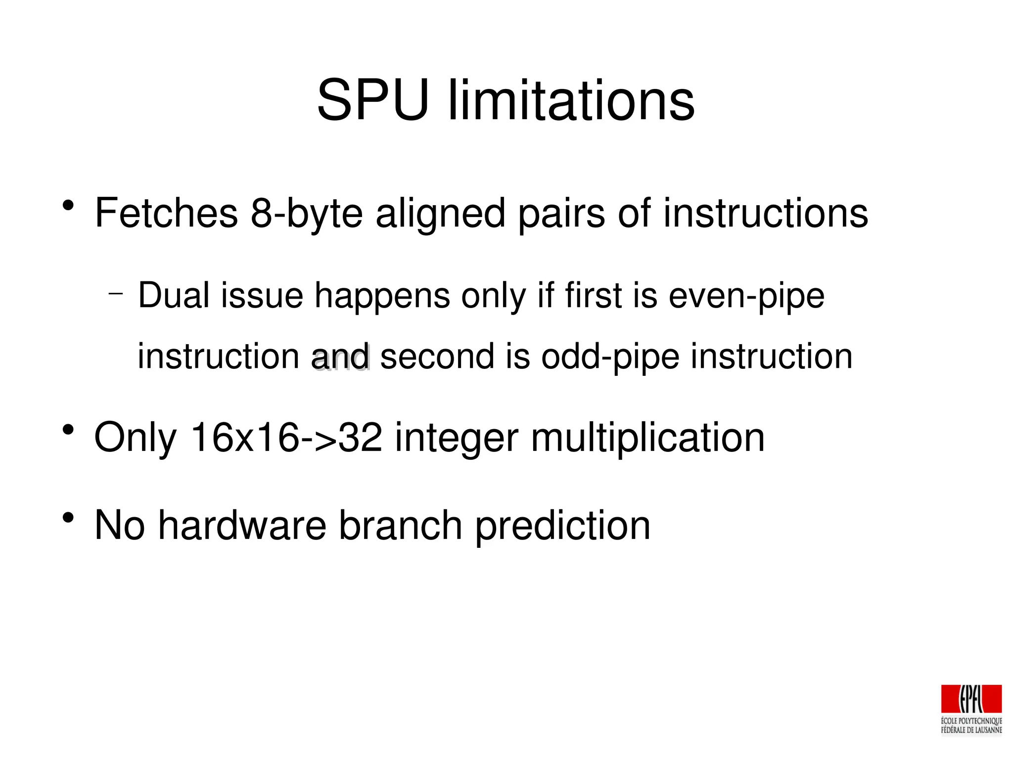 SPU limitations

Fetches 8­byte aligned pairs of instructions
− Dual issue happens only if first is even­pipe
instruction and
and second is odd­pipe instruction

Only 16x16­>32 integer multiplication

No hardware branch prediction
 