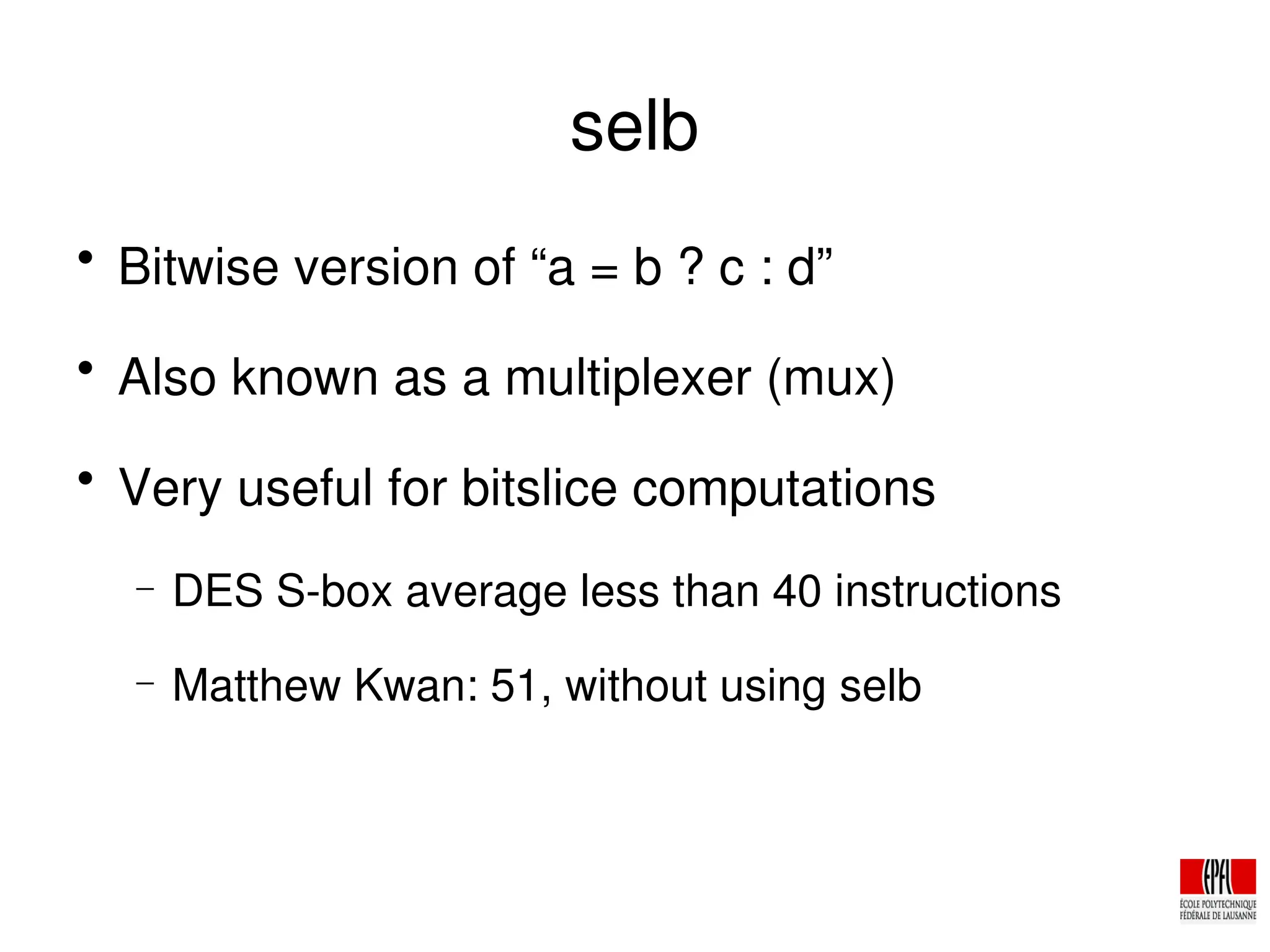 selb

Bitwise version of “a = b ? c : d”

Also known as a multiplexer (mux)

Very useful for bitslice computations
− DES S­box average less than 40 instructions
− Matthew Kwan: 51, without using selb
 