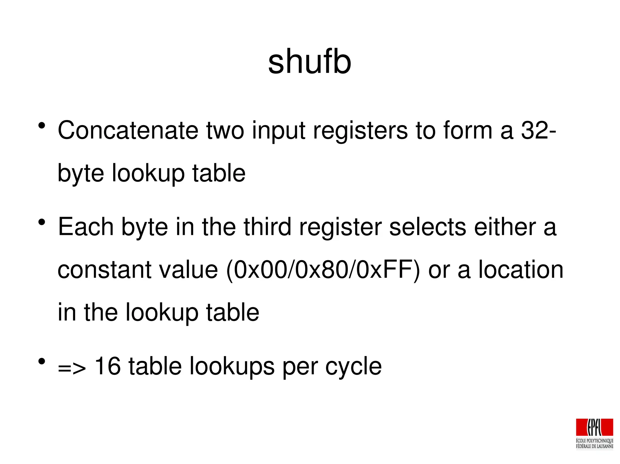 shufb

Concatenate two input registers to form a 32­
byte lookup table

Each byte in the third register selects either a
constant value (0x00/0x80/0xFF) or a location
in the lookup table

=> 16 table lookups per cycle
 