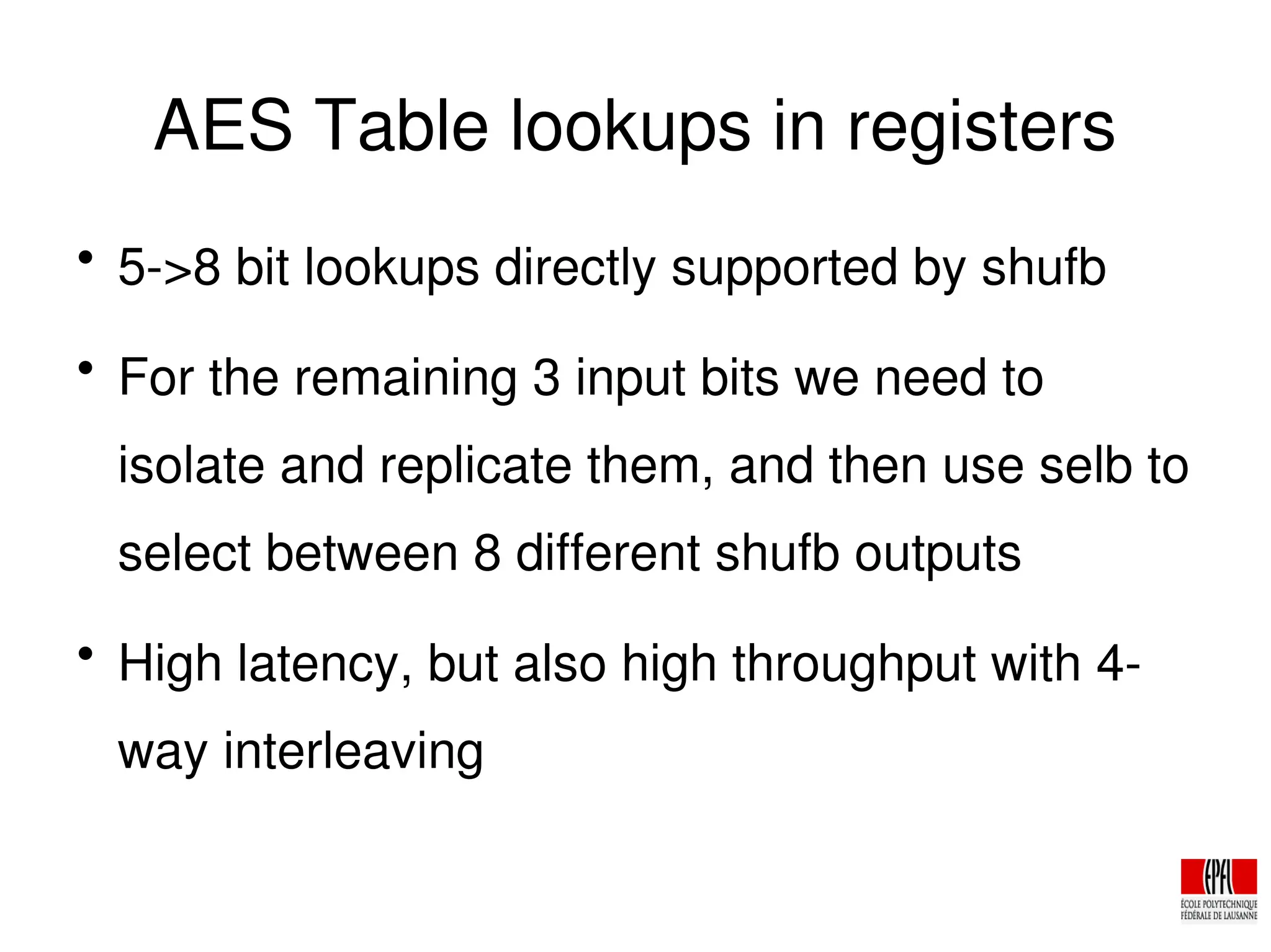 AES Table lookups in registers

5­>8 bit lookups directly supported by shufb

For the remaining 3 input bits we need to
isolate and replicate them, and then use selb to
select between 8 different shufb outputs

High latency, but also high throughput with 4­
way interleaving
 