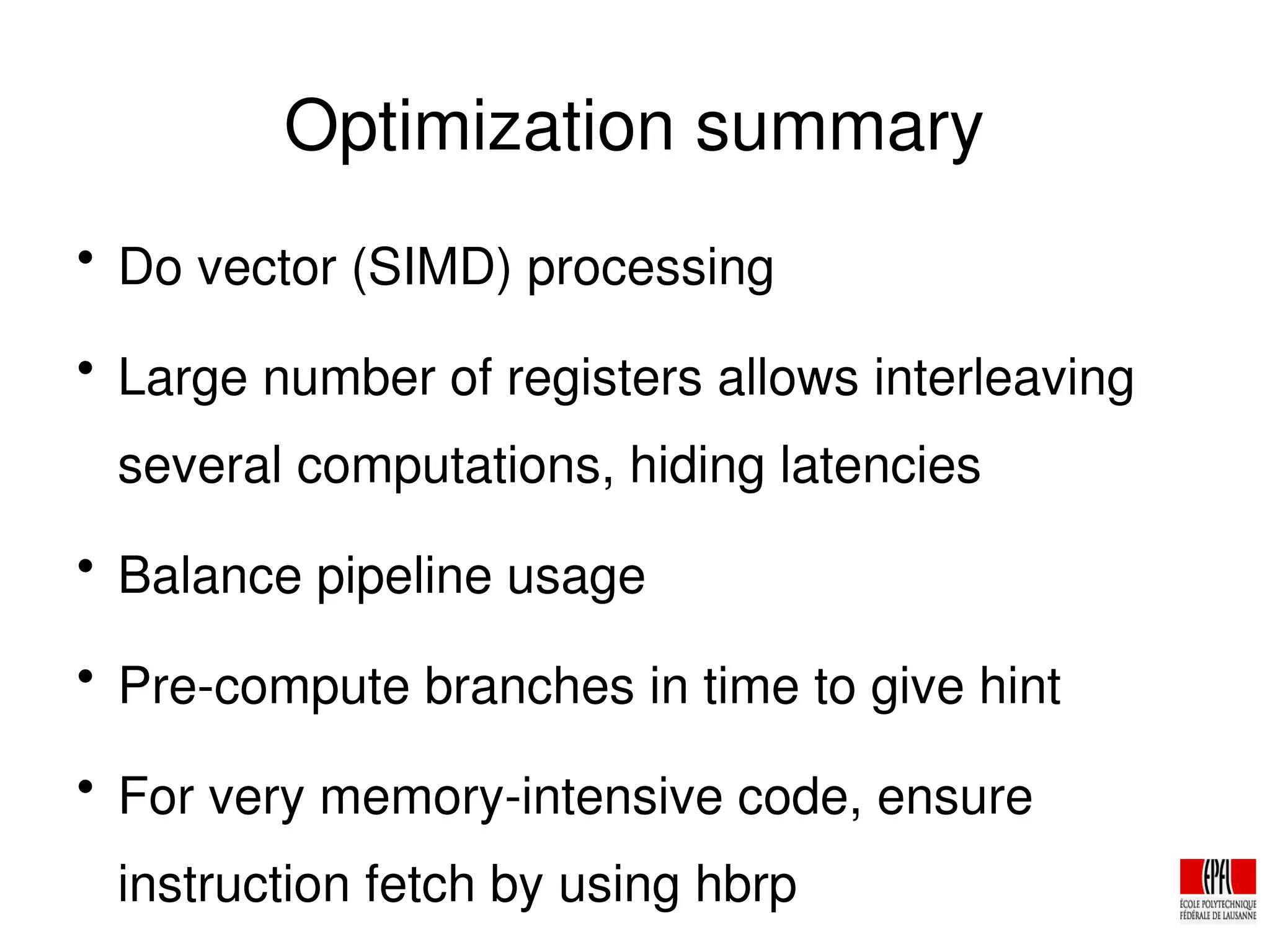 Optimization summary

Do vector (SIMD) processing

Large number of registers allows interleaving
several computations, hiding latencies

Balance pipeline usage

Pre­compute branches in time to give hint

For very memory­intensive code, ensure
instruction fetch by using hbrp
 
