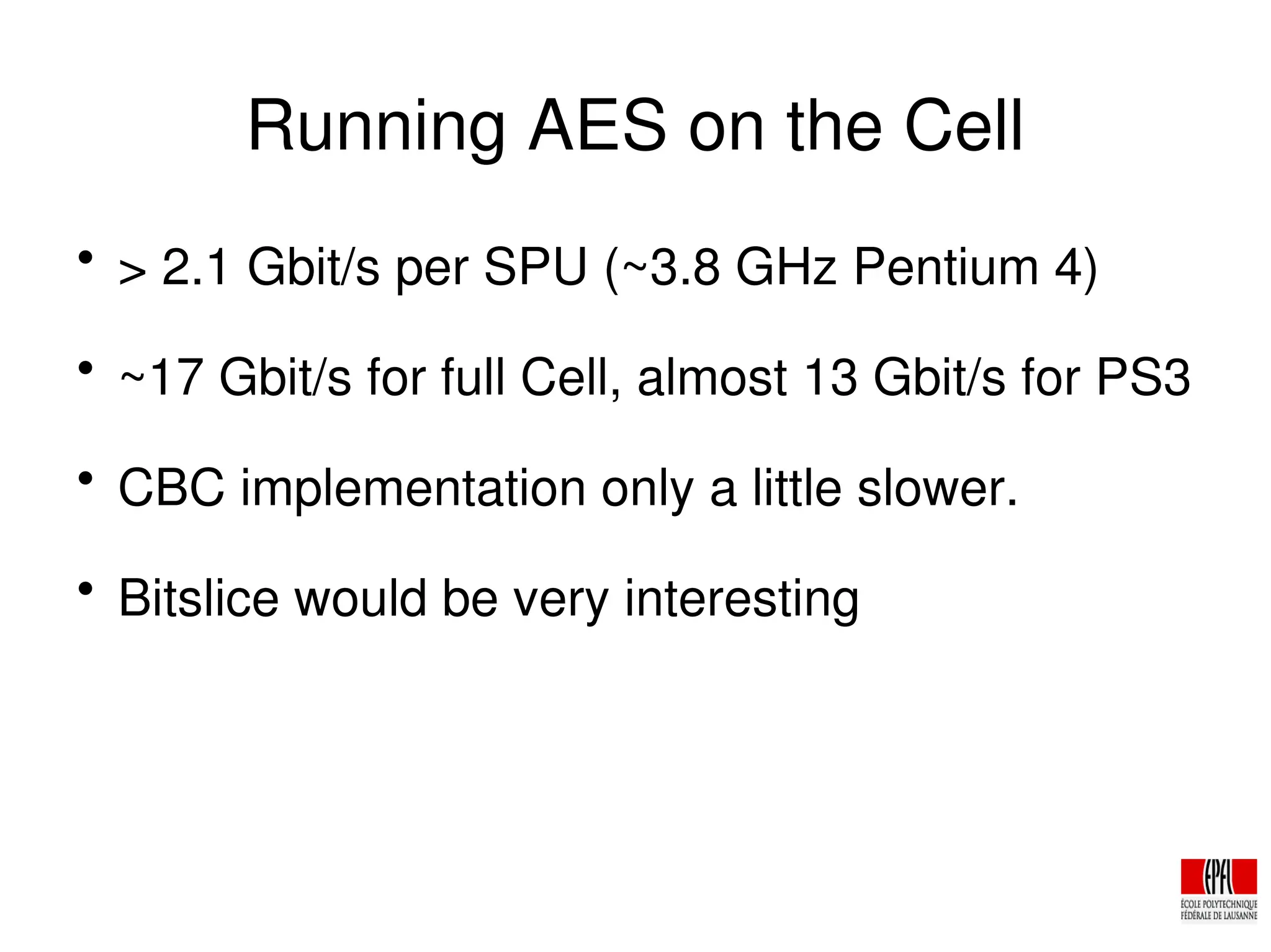 Running AES on the Cell

> 2.1 Gbit/s per SPU (~3.8 GHz Pentium 4)

~17 Gbit/s for full Cell, almost 13 Gbit/s for PS3

CBC implementation only a little slower.

Bitslice would be very interesting
 