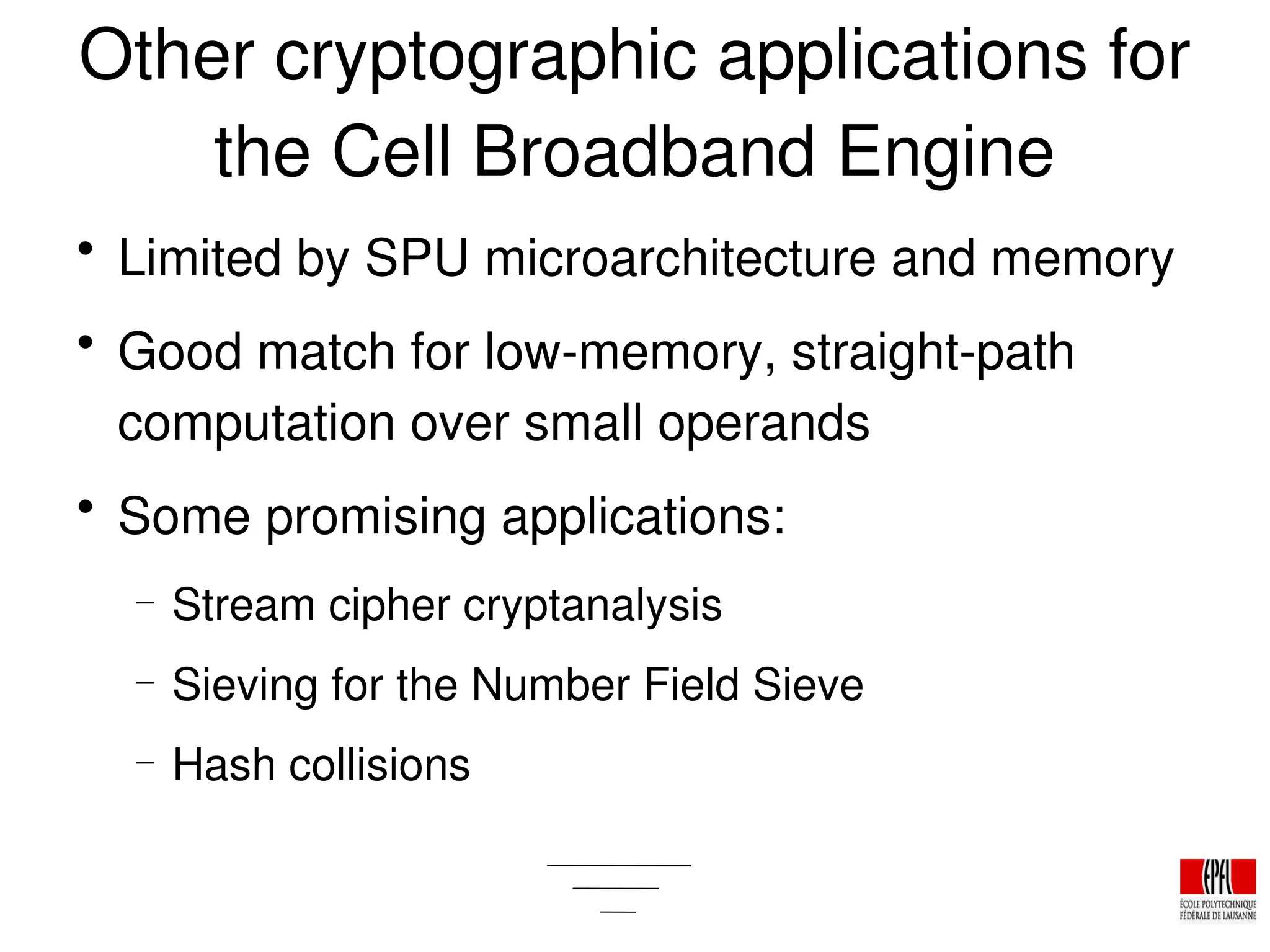 Other cryptographic applications for
the Cell Broadband Engine

Limited by SPU microarchitecture and memory

Good match for low­memory, straight­path
computation over small operands

Some promising applications:
− Stream cipher cryptanalysis
− Sieving for the Number Field Sieve
− Hash collisions
 
