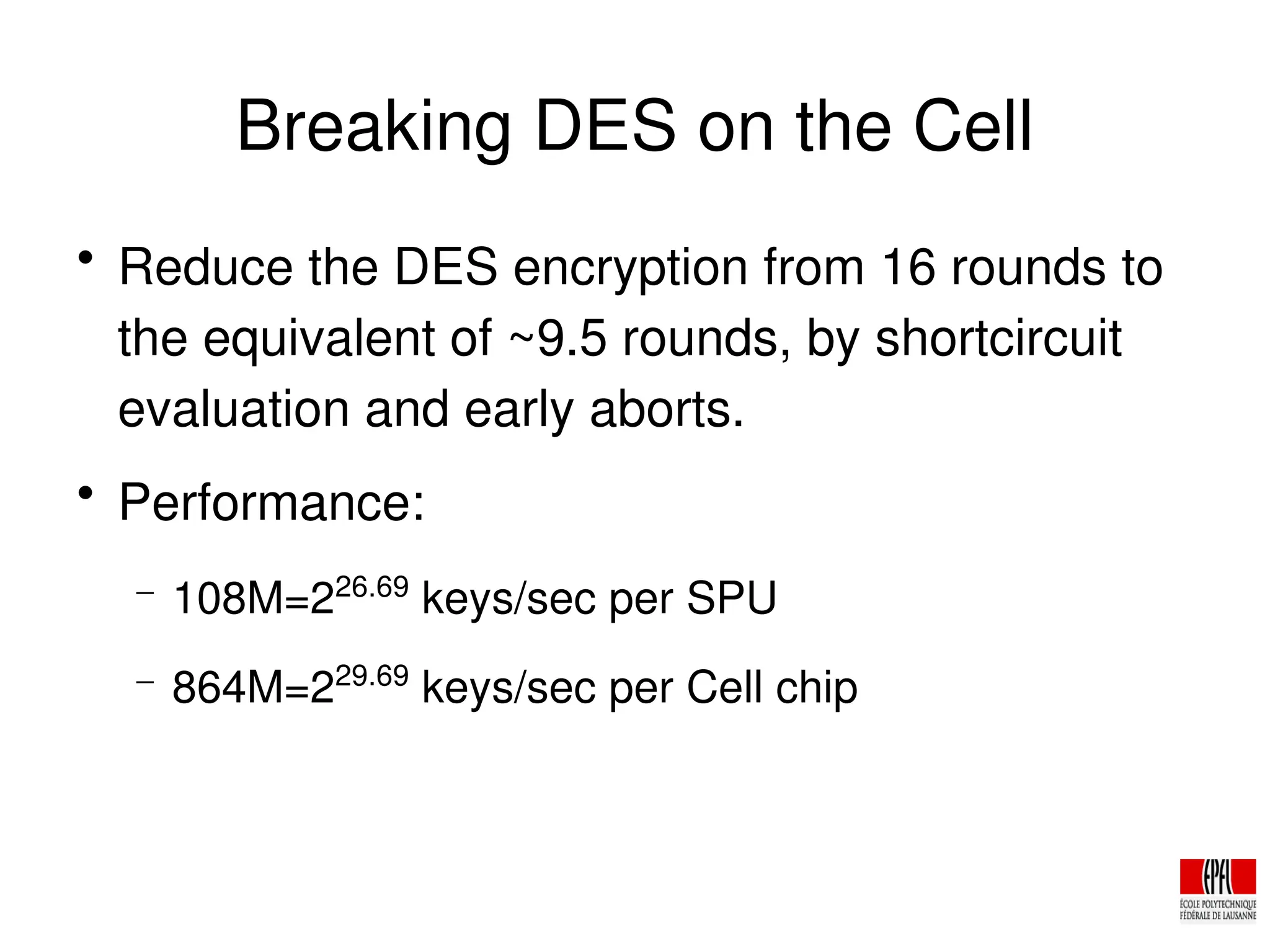 Breaking DES on the Cell

Reduce the DES encryption from 16 rounds to
the equivalent of ~9.5 rounds, by shortcircuit
evaluation and early aborts.

Performance:
− 108M=226.69
keys/sec per SPU
− 864M=229.69
keys/sec per Cell chip
 