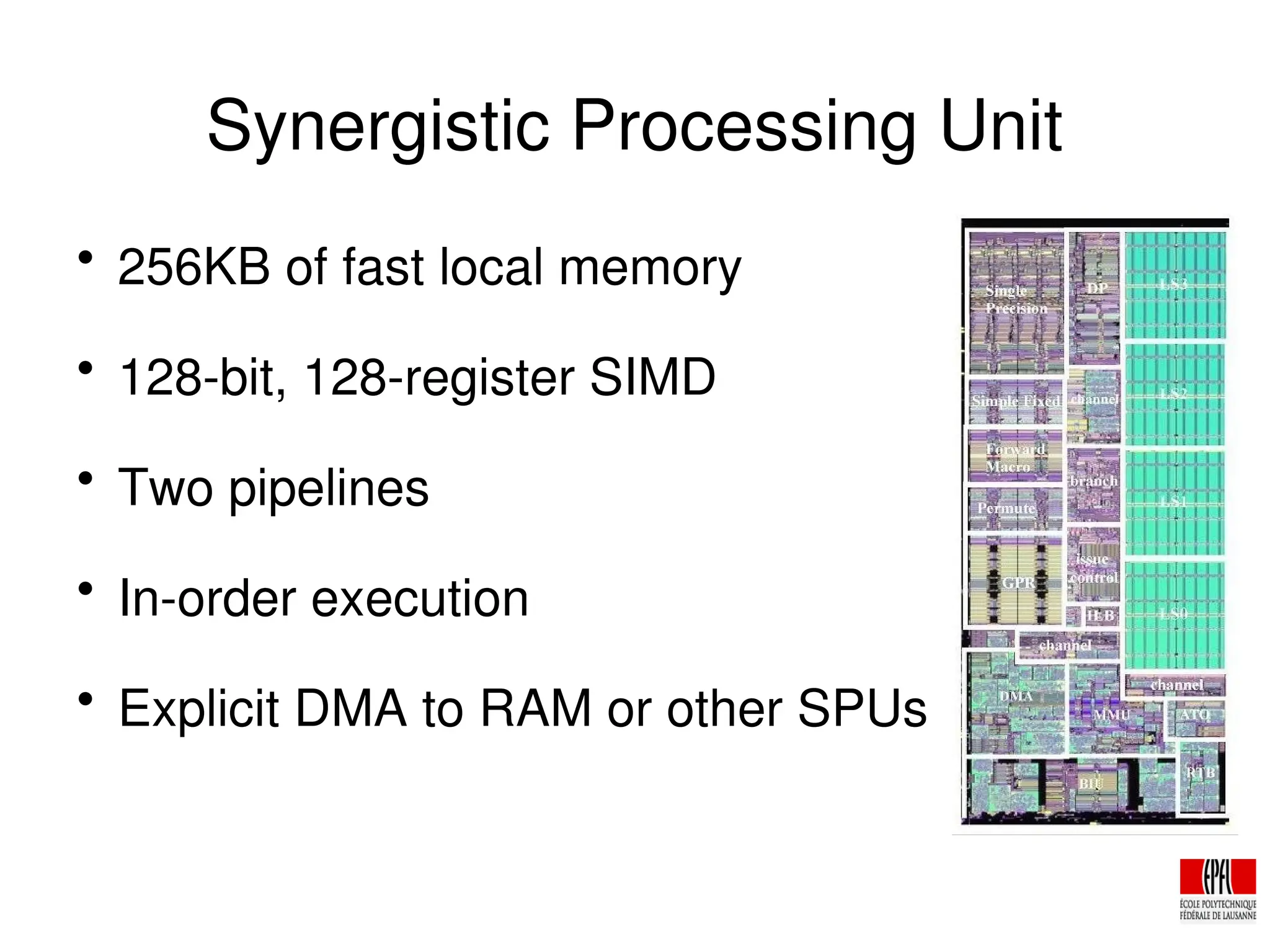 Synergistic Processing Unit

256KB of fast local memory

128­bit, 128­register SIMD

Two pipelines

In­order execution

Explicit DMA to RAM or other SPUs
 