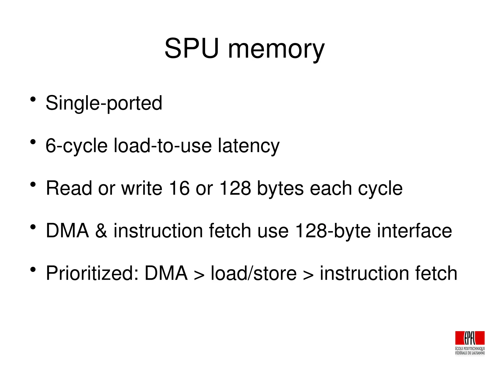 SPU memory

Single­ported

6­cycle load­to­use latency

Read or write 16 or 128 bytes each cycle

DMA & instruction fetch use 128­byte interface

Prioritized: DMA > load/store > instruction fetch
 