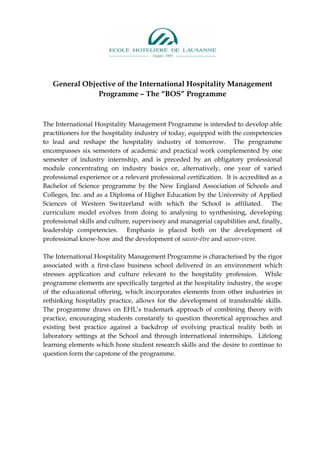 General Objective of the International Hospitality Management
               Programme – The “BOS” Programme


The International Hospitality Management Programme is intended to develop able
practitioners for the hospitality industry of today, equipped with the competencies
to lead and reshape the hospitality industry of tomorrow. The programme
encompasses six semesters of academic and practical work complemented by one
semester of industry internship, and is preceded by an obligatory professional
module concentrating on industry basics or, alternatively, one year of varied
professional experience or a relevant professional certification. It is accredited as a
Bachelor of Science programme by the New England Association of Schools and
Colleges, Inc. and as a Diploma of Higher Education by the University of Applied
Sciences of Western Switzerland with which the School is affiliated. The
curriculum model evolves from doing to analysing to synthesising, developing
professional skills and culture, supervisory and managerial capabilities and, finally,
leadership competencies. Emphasis is placed both on the development of
professional know-how and the development of savoir-être and savoir-vivre.

The International Hospitality Management Programme is characterised by the rigor
associated with a first-class business school delivered in an environment which
stresses application and culture relevant to the hospitality profession. While
programme elements are specifically targeted at the hospitality industry, the scope
of the educational offering, which incorporates elements from other industries in
rethinking hospitality practice, allows for the development of transferable skills.
The programme draws on EHL’s trademark approach of combining theory with
practice, encouraging students constantly to question theoretical approaches and
existing best practice against a backdrop of evolving practical reality both in
laboratory settings at the School and through international internships. Lifelong
learning elements which hone student research skills and the desire to continue to
question form the capstone of the programme.
 