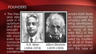  The theory of BECs was developed by Satyendra Nath Bose
and Albert Einstein in the early 1920s. Bose combined his
work in thermodynamics and statistical mechanics with the
quantum mechanical theories that were being developed,
and Einstein carried the work to its natural conclusions and
brought it to the public eye.At the time, none of the
necessary technology was available to make BECs in the
lab: cryonics were extremely limited, and the first laser wasn't
even built until 1960. The fine control allowed by modern
computers was also a prerequisite. Because of all of these
technological hurdles, it wasn't until 1995 that experimenters
were able to force rubidium atoms to form this type of
condensate.
FOUNDERS
 