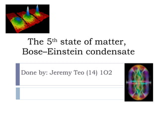 The 5 th  state of matter,  Bose–Einstein condensate Done by: Jeremy Teo (14) 1O2 