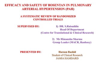 EFFICACY AND SAFETY OF BOSENTAN IN PULMONARY
ARTERIAL HYPERTENSION (PAH)
A SYSTEMATIC REVIEW OF RANDOMIZED
CONTROLLED TRIALS
SUPERVISED BY: 1) DR. S.Raisuddin
Head Of Department
(Centre for Translational & Clinical Research)
2) Mr Himanshu Sharma
Group Leader (MACR, Ranbaxy)
PRESENTED BY: Haroon Rashid
Student of Clinical Research
JAMIA HAMDARD
 
