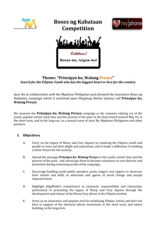 Boses ng Kabataan
                                  Competition




                      Theme: “Prinsipyo ko, Walang Presyo”
     Search for the Filipino Youth who has the biggest heart or love for the country


Ayos Na in collaboration with the Myphone Philippines puts forward the innovative Boses ng
Kabataan campaign which is anchored upon Dingdong Dantes’ famous call Prinsipyo ko,
Walang Presyo.


We envision the Prinsipyo ko, Walang Presyo campaign as the common rallying cry of the
youth, popular artists’ loyal fans and the poorest of the poor in the final stretch toward May 10, in
the short term, and in the long run, as a annual event of Ayos Na, Myphone Philippines and other
partners.


  I. Objectives

       A.     Carry on the legacy of Ninoy and Cory Aquino by inspiring the Filipino youth and
              people to voice out their plight and aspirations, and to make a difference in building
              a better future for the country;

       B.     Spread the message Prinsipyo ko, Walang Presyo to the youth, artists’ fans and the
              poorest of the poor, and encourage them to become volunteers in vote delivery and
              protection during remaining weeks of the campaign;

       C.     Encourage budding youth public speakers, poets, singers and rappers to showcase
              their talents and skills as advocates and agents of social change and people
              empowerment;

       D.     Highlight myphone’s commitment to corporate responsibility and citizenship,
              particularly in promoting the legacy of Ninoy and Cory Aquino through the
              development and release of the Ninoy Cory phone to the Filipino market;

       E.     Serve as an innovative and popular tool for mobilizing Filipino artists and their fan
              base in support of the electoral reform movement, in the short term, and nation
              building, in the long term.
 