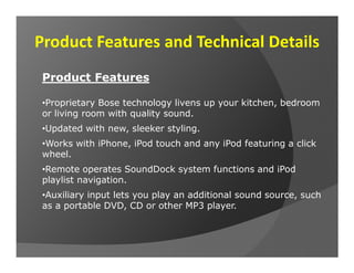 Product Features and Technical Details
 Product Features

 •Proprietary Bose technology livens up your kitchen, bedroom
 or living room with quality sound.
 •Updated with new, sleeker styling.
 •Works with iPhone, iPod touch and any iPod featuring a click
 wheel.
 •Remote operates SoundDock system functions and iPod
 playlist navigation.
 •Auxiliary input lets you play an additional sound source, such
 as a portable DVD, CD or other MP3 player.
 